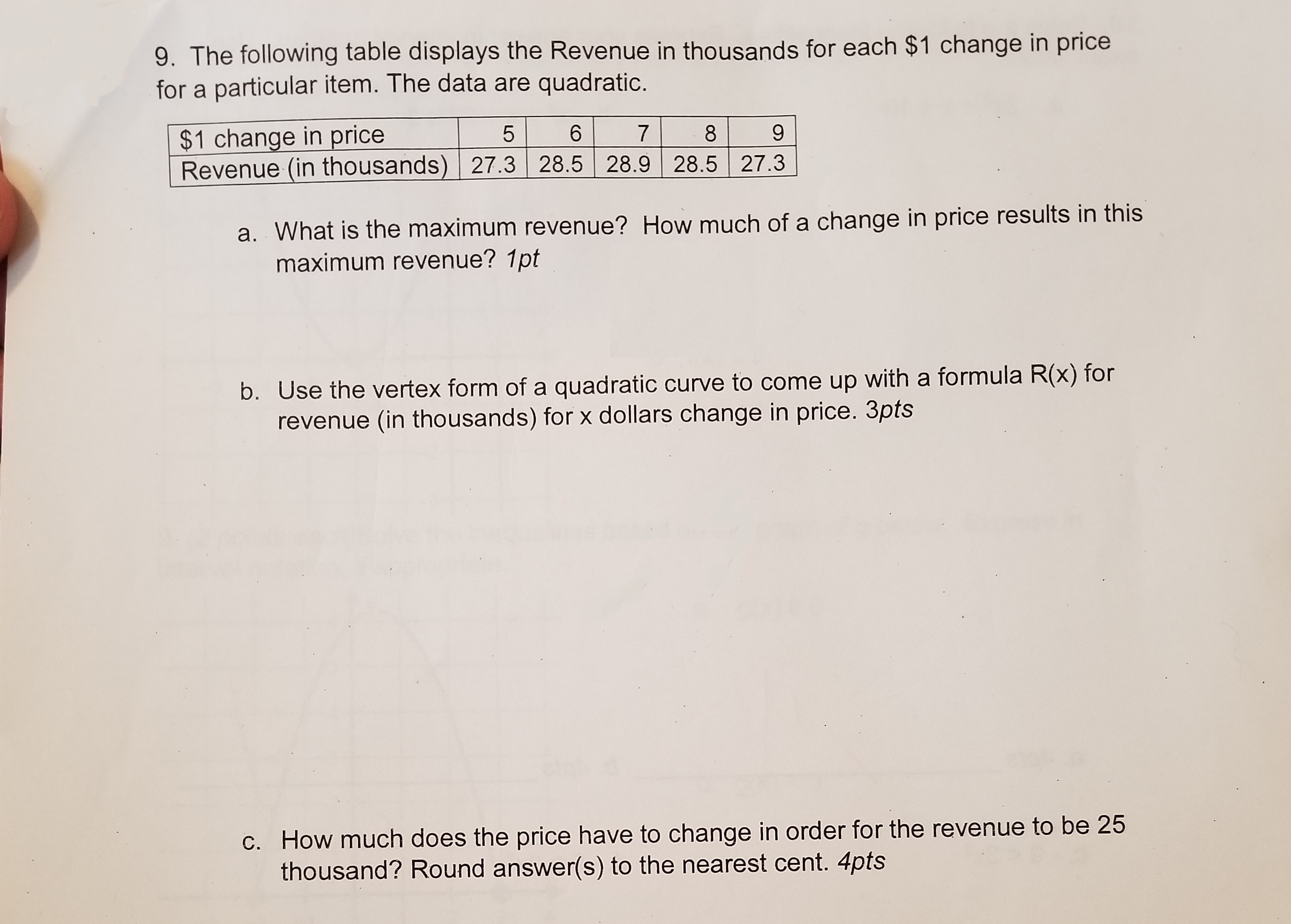 9. The following table displays the Revenue in thousands for each $1 change in price
for a particular item. The data are quadratic.
| $1 change in price |-5- 61-71-8-_al
Revenue (in thousands) 27.3 28.5 28.9 28.5 27.3
9
a. What is the maximum revenue? How much of a change in price results in this
maximum revenue? 1pt
b. Use the vertex form of a quadratic curve to come up with a formula R
revenue (in thousands) for x dollars change in price. 3pts
c. How much does the price have to change in order for the revenue to be 25
thousand? Round answer(s) to the nearest cent. 4pts
