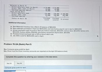 Balances on March 31
Direct materials used (in March)
Direct labor used (in March)
Overhead applied (March)
Costs during April
Additional Information
Direct materials used
Direct labor used
Overhead applied
Status on April 30
Problem 15-2A (Static) Part 5
Req 5A
$ 29,000
20,000
10,000
a. Raw Materials Inventory has a March 31 balance of $80,000.
b. Raw materials purchases in April are $500,000, and total factory payroll cost in April is $363,000.
c. Actual overhead costs incurred in April are indirect materials, $50,000; indirect labor, $23,000; factory rent,
$32,000; factory utilities, $19,000; and factory equipment depreciation, $51,000.
d. Predetermined overhead rate is 50% of direct labor cost.
e. Job 306 is sold for $635,000 cash in April.
Gross profit
135,000
85,000
?
Finished
(sold)
Req 5B
Compute gross profit for April.
$ 35,000
18,000
9,000
5-a. Compute gross profit for April.
5-b. Show how the three inventory accounts are reported on the April 30 balance sheet.
Complete this question by entering your answers in the tabs below.
220,000
150,000
?
Finished
(unsold)
$ 100,000
105,000
?
In process
