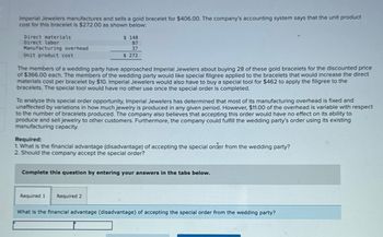 Imperial Jewelers manufactures and sells a gold bracelet for $406.00. The company's accounting system says that the unit product
cost for this bracelet is $272.00 as shown below:
Direct materials
Direct labor
Manufacturing overhead
Unit product cost
$ 148
87
37
$ 272
The members of a wedding party have approached Imperial Jewelers about buying 28 of these gold bracelets for the discounted price
of $366.00 each. The members of the wedding party would like special filigree applied to the bracelets that would increase the direct
materials cost per bracelet by $10. Imperial Jewelers would also have to buy a special tool for $462 to apply the filigree to the
bracelets. The special tool would have no other use once the special order is completed.
To analyze this special order opportunity, Imperial Jewelers has determined that most of its manufacturing overhead is fixed and
unaffected by variations in how much jewelry is produced in any given period. However, $11.00 of the overhead is variable with respect
to the number of bracelets produced. The company also believes that accepting this order would have no effect on its ability to
produce and sell jewelry to other customers. Furthermore, the company could fulfill the wedding party's order using its existing
manufacturing capacity.
Required:
1. What is the financial advantage (disadvantage) of accepting the special order from the wedding party?
2. Should the company accept the special order?
Complete this question by entering your answers in the tabs below.
Required 1 Required 2
What is the financial advantage (disadvantage) of accepting the special order from the wedding party?