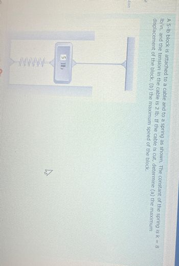 stion
A 5-lb block is attached to a cable and to a spring as shown. The constant of the spring is k = 8
Ib/in. and the tension in the cable is 2 lb. If the cable is cut, determine (a) the maximum
displacement of the block, (b) the maximum speed of the block.
5 11
A