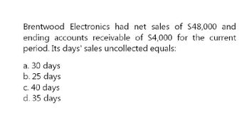 Brentwood Electronics had net sales of $48,000 and
ending accounts receivable of $4,000 for the current
period. Its days' sales uncollected equals:
a. 30 days
b. 25 days
c. 40 days
d. 35 days