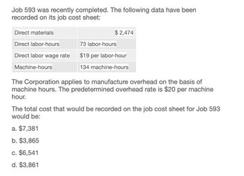 Job 593 was recently completed. The following data have been
recorded on its job cost sheet:
Direct materials
Direct labor-hours
$ 2,474
73 labor-hours
Direct labor wage rate
$19 per labor-hour
134 machine-hours
Machine-hours
The Corporation applies to manufacture overhead on the basis of
machine hours. The predetermined overhead rate is $20 per machine
hour.
The total cost that would be recorded on the job cost sheet for Job 593
would be:
a. $7,381
b. $3,865
c. $6,541
d. $3,861