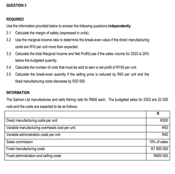 QUESTION 3
REQUIRED
Use the information provided below to answer the following questions independently:
3.1 Calculate the margin of safety (expressed in units).
3.2 Use the marginal income ratio to determine the break-even value if the direct manufacturing
costs are R10 per unit more than expected.
3.3 Calculate the total Marginal Income and Net Profit/Loss if the sales volume for 2023 is 20%
below the budgeted quantity.
3.4 Calculate the number of units that must be sold to earn a net profit of R150 per unit.
3.5 Calculate the break-even quantity if the selling price is reduced by R50 per unit and the
fixed manufacturing costs decrease by R22 000.
INFORMATION
The Salmon Ltd manufactures and sells fishing rods for R600 each. The budgeted sales for 2023 are 22 000
rods and the costs are expected to be as follows:
Direct manufacturing costs per unit
Variable manufacturing overheads cost per unit
Variable administration costs per unit
Sales commission
Fixed manufacturing costs
Fixed administration and selling costs
R
R200
R50
R40
10% of sales
R1 800 000
R600 000