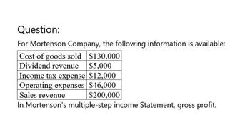 Question:
For Mortenson Company, the following information is available:
Cost of goods sold $130,000
Dividend revenue
$5,000
Income tax expense $12,000
Operating expenses $46,000
Sales revenue
$200,000
In Mortenson's multiple-step income Statement, gross profit.