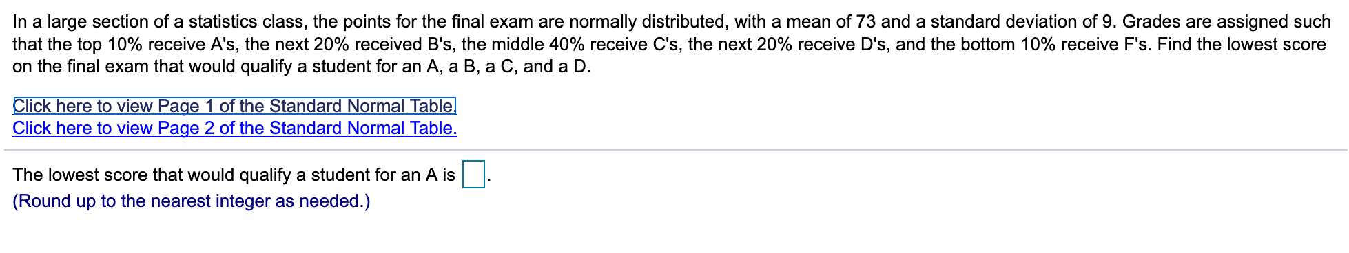 In a large section of a statistics class, the points for the final exam are normally distributed, with a mean of 73 and a standard deviation of 9. Grades are assigned such
that the top 10% receive A's, the next 20% received B's, the middle 40% receive C's, the next 20% receive D's , and the bottom 10% receive F's. Find the lowest score
on the final exam that would qualify a student for an A, a B, a C, and a D.
Click here to view Page 1 of the Standard Normal Table
Click here to view Page 2 of the Standard Normal Table.
The lowest score that would qualify a student for an A is
(Round up to the nearest integer as needed.)
