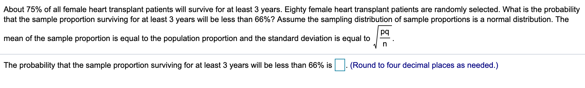 About 75% of all female heart transplant patients will survive for at least 3 years. Eighty female heart transplant patients are randomly selected. What is the probability
that the sample proportion surviving for at least 3 years will be less than 66%? Assume the sampling distribution of sample proportions is a normal distribution. The
pq
mean of the sample proportion is equal to the population proportion and the standard deviation is equal to
The probability that the sample proportion surviving for at least 3 years will be less than 66% is
(Round to four decimal places as needed.)
