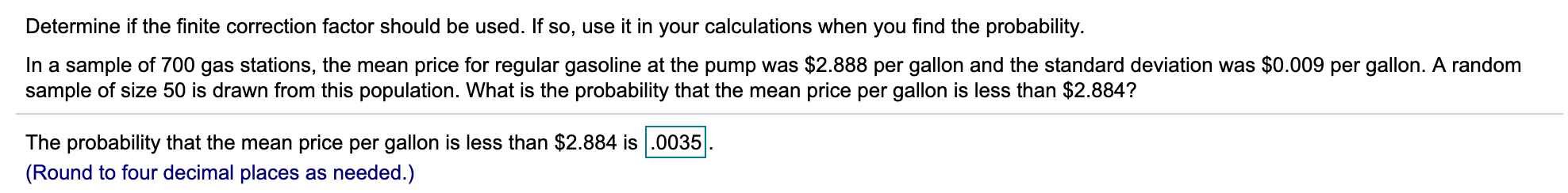 Determine if the finite correction factor should be used. If so, use it in your calculations when you find the probability.
In a sample of 700 gas stations, the mean price for regular gasoline at the pump was $2.888 per gallon and the standard deviation was $0.009 per gallon. A random
sample of size 50 is drawn from this population. What is the probability that the mean price per gallon is less than $2.884?
The probability that the mean price per gallon is less than $2.884 is.0035
(Round to four decimal places as needed.)
