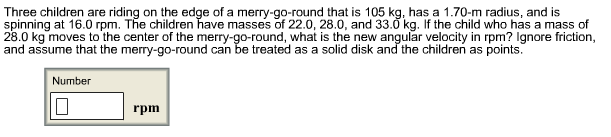 Three children are riding on the edge of a merry-go-round that is 105 kg, has a 1.70-m radius, and is
spinning at 16.0 rpm. The children have masses of 22.0, 28.0, and 33.0 kg. If the child who has a mass of
28.0 kg moves to the center of the merry-go-round, what is the new angular velocity in rpm? Ignore friction
and assume that the merry-go-round can be treated as a solid disk and the children as points.
Number
rpm
