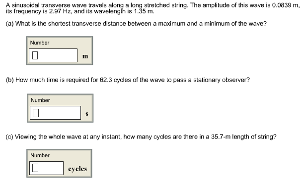 A sinusoidal transverse wave travels along a long stretched string. The amplitude of this wave is 0.0839 m
its frequency is 2.97 Hz, and its wavelengih is 1.35 m.
(a) What is the shortest transverse distance between a maximum and a minimum of the wave?
Number
m
(b) How much time is required for 62.3 cycles of the wave to pass a stationary observer?
Number
(c) Viewing the whole wave at any instant, how many cycles are there in a 35.7-m length of string?
Number
cycles
