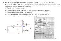 5- For the following NPN BJT circuit, VBE=0.4V, RE=1.8KQ, R1=200 KQ, R2=50K2,
Rc=1.5KQ, and RL=2KQ. If the static load line is given in the graph and the operating point
(Q-point) is marked, Answer the following:
a) Which type of amplifier is this?
b) From the given graph, obtain IB, Ic, VCE, and calculate B at the Q-point?
c) Draw the equivalent circuit (AC analysis)
d) Find the input and output impedances Zi & Zo and the voltage gain Av.
4e (mA)
110 LA
vcc
100 LA
20V
90 LA
Rc
80 µA
21kn
C2
70 LA
SR1
Q1
1µF
60 MA
2N2924
50 HA
R2
RL
22kO
40 LA
Vs
C3
RE
31.8ko 10uF
30 LA
3
-20 LA
10 u/
0 HA
10
15
20
25
Va V)
30
