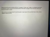 Assume that the pond contains 90 fish: 76 orange, 13 blue, and 1 green. A contestant pays $0.55
to randomly catch one fish and receives $0.20 if the fish is orange, $1.20 if the fish is blue, and
$12.00 if the fish is green.
How much (on average) does the carnival gain on each play? (If the carnival loses money, enter a
negative dollar amount)
