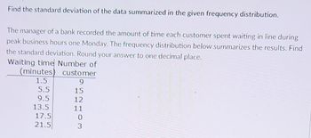 Find the standard deviation of the data summarized in the given frequency distribution.
The manager of a bank recorded the amount of time each customer spent waiting in line during
peak business hours one Monday. The frequency distribution below summarizes the results. Find
the standard deviation. Round your answer to one decimal place.
Waiting time Number of
(minutes) customer
1.5
9
15
12
11
0
3
5.5
9.5
13.5
17.5
21.5