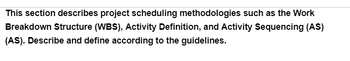 This section describes project scheduling methodologies such as the Work
Breakdown Structure (WBS), Activity Definition, and Activity Sequencing (AS)
(AS). Describe and define according to the guidelines.