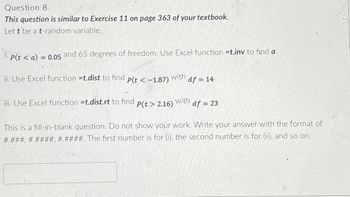 Question 8.
This question is similar to Exercise 11 on page 363 of your textbook.
Let t be a t-random variable.
P(ta) = 0.05 and 65 degrees of freedom. Use Excel function =t.inv to find a.
ii. Use Excel function =t.dist to find
P(t < -1.87)
with
df = 14
iii. Use Excel function =t.dist.rt to find
P(t> 2.16)
with
df =23
This is a fill-in-blank question. Do not show your work. Write your answer with the format of
#.###, #.####, #.####. The first number is for (i), the second number is for (ii), and so on.