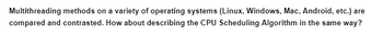 **Transcription for Educational Website:**

Multithreading methods on a variety of operating systems (Linux, Windows, Mac, Android, etc.) are compared and contrasted. How about describing the CPU Scheduling Algorithm in the same way?

**Explanation of Content:**

This text suggests a comparative analysis of multithreading methods across different operating systems including Linux, Windows, Mac, and Android. It proposes a similar approach for describing CPU Scheduling Algorithms, encouraging an educational comparison of how these algorithms function in various systems.