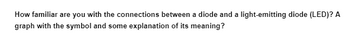 **Understanding Diodes and Light-Emitting Diodes (LEDs)**

How familiar are you with the connections between a diode and a light-emitting diode (LED)? In this section, we will explore the similarities and differences between these components, as well as visually represent their symbols and discuss their meanings.

### Graphical Representation and Explanation

**1. Diode Symbol:**
   - The diode symbol consists of a triangle pointing towards a line. The triangle represents the anode side, while the line represents the cathode.
   - Diodes allow current to flow in one direction (from anode to cathode) and block it in the opposite direction.

**2. Light-Emitting Diode (LED) Symbol:**
   - The LED symbol is similar to the diode symbol, with additional arrows pointing away from the diode. 
   - These arrows indicate the emission of light when electrical current passes through.
  
### Key Characteristics

- **Functionality:**
  - A standard diode primarily acts as a one-way switch for current.
  - An LED performs the same basic function but also emits light, making it useful for indicators and displays.

- **Applications:**
  - Diodes are commonly used in circuits for rectifying signals, while LEDs are used in lighting and display technologies.

By understanding these symbols and their functionality, we can better grasp the roles these components play in electronic circuits.