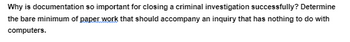 **Why is documentation so important for closing a criminal investigation successfully?**

Determine the bare minimum of paperwork that should accompany an inquiry that has nothing to do with computers.