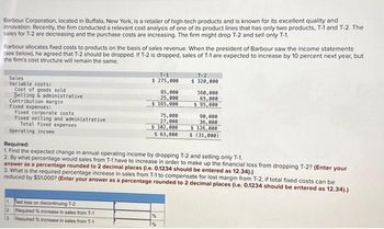 Barbour Corporation, located in Buffalo, New York, is a retailer of high-tech products and is known for its excellent quality and
innovation. Recently, the firm conducted a relevant cost analysis of one of its product lines that has only two products, T-1 and T-2. The
sales for T-2 are decreasing and the purchase costs are increasing. The firm might drop T-2 and sell only T-1.
Barbour allocates fixed costs to products on the basis of sales revenue. When the president of Barbour saw the income statements
(see below), he agreed that T-2 should be dropped. If T-2 is dropped, sales of T-1 are expected to increase by 10 percent next year, but
the firm's cost structure will remain the same.
Sales
Variable costs:
Cost of goods sold
Selling & administrative
Contribution margin
Fixed expenses:
Fixed corporate costs
Fixed selling and administrative
Total fixed expenses
Operating income
T-1
$ 275,000
1. Net loss on discontinuing T-2
2 Required % increase in sales from T-1
3. Required % increase in sales from T-1
85,000
25,000
$ 165,000
75,000
27,000
$102,000
$ 63,000
%
T-2
$ 320,000
%
160,000
65,000
$ 95,000
Required:
1. Find the expected change in annual operating income by dropping T-2 and selling only T-1.
2. By what percentage would sales from T-1 have to increase in order to make up the financial loss from dropping T-2? (Enter your
answer as a percentage rounded to 2 decimal places (i.e. 0.1234 should be entered as 12.34).)
3. What is the required percentage increase in sales from T-1 to compensate for lost margin from T-2, if total fixed costs can be
reduced by $51,000? (Enter your answer as a percentage rounded to 2 decimal places (i.e. 0.1234 should be entered as 12.34).)
90,000
36,000
$ 126,000
$ (31,000)