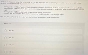 The Constance Corporation's Inventory on December 31, 2024, was $134,500 (at cost) based on a physical count of inventory on hand, before any
necessary adjustment for the following:
Inventory costing $24,500, shipped fo.b. shipping point from a vendor on December 27, 2024, was received by Constance on January 5, 2025.
• Inventory costing $54,500 was shipped to a customer fo.b. shipping point on December 28, 2024, arrived at the customer's location on January 6,
2025.
• Inventory costing $30,500 was being held on hand for Jess Company on consignment.
• Estimated sales returns are 15% of annual sales. Sales revenue was $569,000 with a gross profit ratio of 20%
What amount should Constance Corporation report as inventory in its December 31, 2024, balance sheet?
Multiple Choice
$196,780
$172,280
$233,405
$226,780