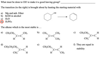 What must be done to OH´ to make it a good leaving group?
The transition (to the right) is brought about by heating the starting material with
a) Mg and anh. Ether
b) KOH in alcohol
H2O
d) H3PO4
OH
The alkene which is the most stable is ...
a) CH3CH2
b)
с)
CH3CH2
CH3
CH3
CH3
H
H
H
H
CH3
CH3
H
d)
e)
f) They are equal in
CH;CH,CH2
c=c
CH3
CH;CH2
c=c
CH3
H
H
stability
H
H
