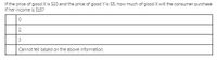 If the price of good X is $10 and the price of good Y is $5, how much of good X will the consumer purchase
if her income is $15?
2
Cannot tell based on the above information.
