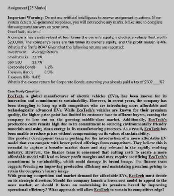 Assignment [25 Marks]
Important Warning: Do not usc artificial intelligence to answer assignment questions. If our
system detects Al-generated responses, you will not receive any marks. Make sure to complete
the assignment answers on your own.
Good luck, students!
A company has assets valued at four times the owner's equity, including a vehicle fleet worth
$200,000. The company's sales are ten times its owner's equity, and the profit margin is 4%.
What is the firm's ROA? Given that the following returns are reported:
Investment
Average Return
Small Stocks 23.1%
S&P 500
13.7%
Corporate Bonds
Treasury Bonds
7.2%
6.5%
Treasury Bills 4.4%
What is the excess return for Corporate Bonds, assuming you already paid a tax of $50? %?
Case Study Question
EcoTech, a global manufacturer of electric vehicles (EVs), has been known for its
innovation and commitment to sustainability. However, in recent years, the company has
been struggling to keep up with competitors who are introducing more affordable and
technologically advanced EVs. While EcoTech's vehicles are known for their premium
quality, the higher price point has limited its customer base to affluent buyers, causing the
company to lose out on the growing middle-class market. Additionally, EcoTech's
production costs remain high due to its commitment to sourcing environmentally friendly
materials and using clean energy in its manufacturing processes. As a result, EcoTech has
been unable to reduce prices without compromising on its values of sustainability.
The product development team is pushing for the introduction of a more affordable EV
model that can compete with lower-priced offerings from competitors. They believe this is
essential to capture a broader market share and stay relevant in the rapidly evolving
industry. However, the finance team is concerned that cutting costs to create a more
affordable model will lead to lower profit margins and may require sacrificing EcoTech's
commitment to sustainability, which could damage its brand image. The finance team
suggests focusing on improving production efficiency and maintaining premium pricing to
retain the company's luxury image.
With growing competition and market demand for affordable EVs, EcoTech must decide
on its strategic direction. Should the company launch a lower-cost model to appeal to the
mass market, or should it focus on maintaining its premium brand by improving
operational efficiency? What approach will allow EcoTech to sustain its competitive edge?