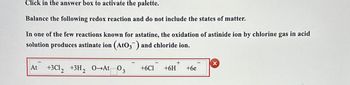 Click in the answer box to activate the palette.
Balance the following redox reaction and do not include the states of matter.
In one of the few reactions known for astatine, the oxidation of astinide ion by chlorine gas in acid
solution produces astinate ion (AtO3¯) and chloride ion.
X
+3C12 +3H2 O-At 03 +6C1 +6H +6e