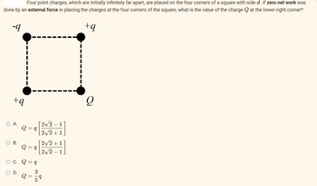 Four point charges, which are initially infinitely far apart, are placed on the four corners of a square with side d. If zero net work was
done by an external force in placing the charges at the four corners of the square, what is the value of the charge at the lower-right corner?
+q
-9
+q
O A.
I
O B.
Q = 9
Q = 9
C. Q = q
3
[2√2-1
[2√2+1
[2√2+1
[2√2-1
9
Q