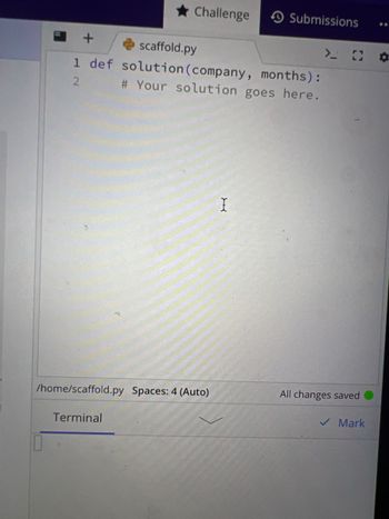 Below is a transcription of a Python code editor interface, which can often be seen in educational programming environments:

---

**Python Code Editor: File - scaffold.py**

```python
1 def solution(company, months):
2     # Your solution goes here.
```

- **Code Explanation:**
  - The function `solution` is defined with two parameters: `company` and `months`.
  - The comment `# Your solution goes here.` indicates where the user should implement their solution.

- **Interface Details:**
  - The file path is displayed as `/home/scaffold.py`.
  - The editor is set to use spaces for indentation, with a setting of 4 spaces (auto-managed).
  - The status message indicates "All changes saved," confirming that any edits have been preserved.
  - The interface includes a terminal section at the bottom, likely for input/output or command-line interactions.

This setup is common in coding challenges and exercises, where users are encouraged to write and test their code solutions within a structured environment.