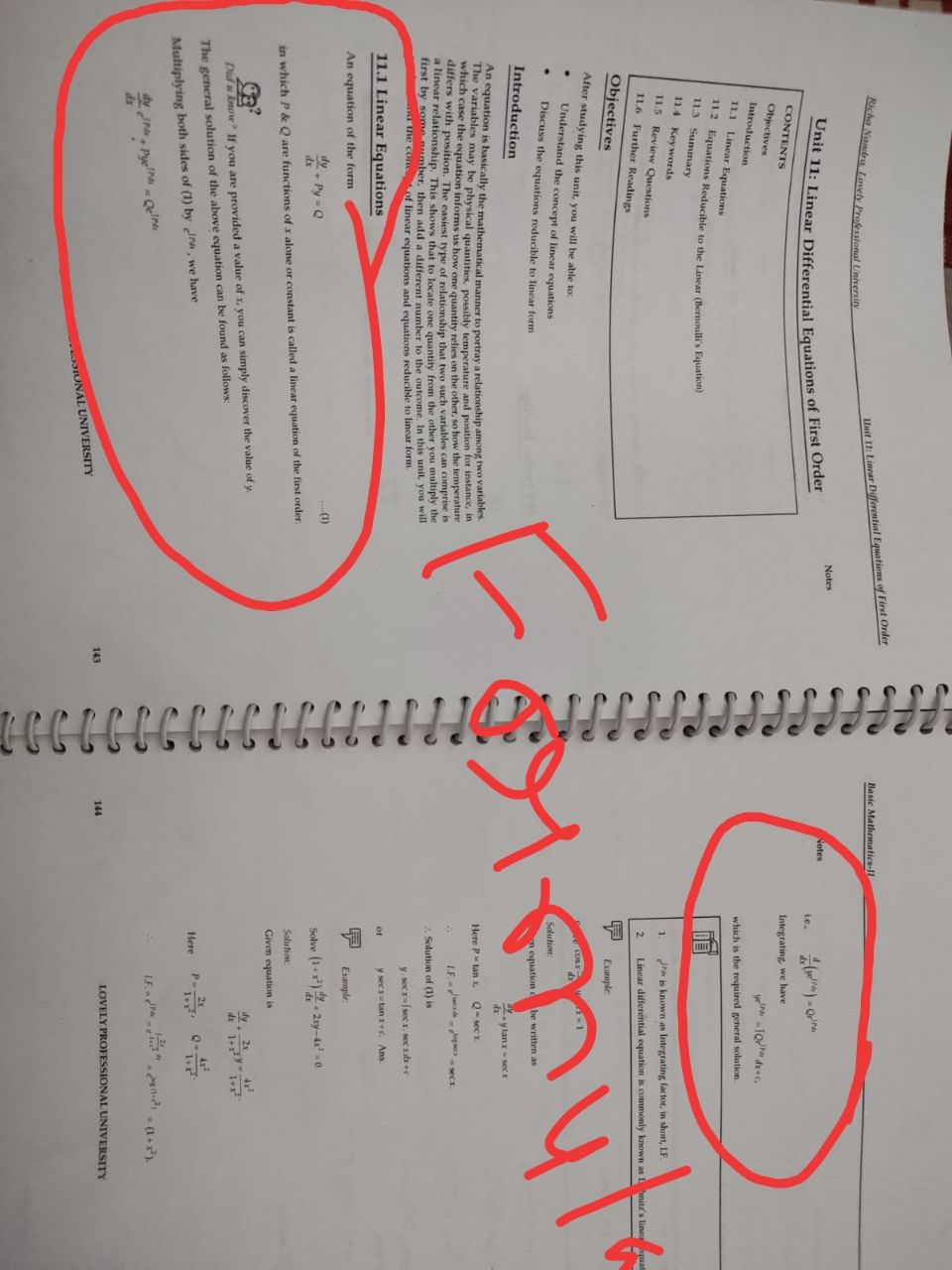 Basic Mathematics-IL
Richa Nandra Lovely Professional University
Unit 11: Linear Differential Equations of First Order
Notes
Notes
Le.
CONTENTS
Integrating, we have
Objectives
Introduction
which is the required general solution
11.1 Linear Equations
112 Equations Reducible to the Lincar (Bernoulli's Equation)
113 Summary
11.4 Keywords
1.
Jra is known as Integrating factor, in short, LF
11.5 Review Questions
2.
Linear differential equation is commonly known as nitz's lineaquat
11.6 Further Readings
Objectives
Example
After studying this unit, you will be able to:
e COs
Understand the concept of linear equations
Solution:
Discuss the equations reducible to linear form
n equation d
be written as
Introduction
ylanr a secs
An equation is basically the mathematical manner to portray a relationship among two variables
The variables may be physical quantities, possibly temperature and position for instance, in
which case the equation informs us how one quantity relies on the other, so how the temperature
differs with position. The easiest type of relationship that two such variables can comprise
a linear relationship. This shows that to locate one quantity from the other you multiply the
first by some number, then add a different number to the outcome. In this unit, you will
a the con of linear equations and equations reducible to linear form.
Here P tan X
Q-sec r.
LF. g secr.
Solution of (1) is
y. secr-fsecx. sec xdse
11.1 Linear Equations
or
y sectan a+c Ans
An equation of the form
Example
dy- Py = Q
dx
(1)
Solve (1+) 2xy-4-0.
dy.
Solution
in which P & Q are functions of x alone or constant is called a linear equation of the first order
Given equation is
d 1+ 1+r
Did u know If you are provided a value of x, you can simply discover the value of y.
The general solution of the above equation can be found as follows
Here
P.
Multiplying both sides of (1) by ra, we have
LE ra "-ii - (1+).
dy
Pye- OelrA
ds
LOVELY PROFESSIONAL UNIVERSITY
143
144
IONAL UNIVERSITY
