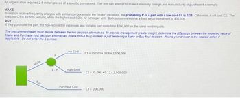 An organization requires 2.5 million pieces of a specific component. The firm can attempt to make it internally (design and manufacture) or purchase it externally
MAKE
Based on relative frequency analysis with similar components in the "make" decisions, the probability P of a part with a low cost C1 is 0.38. Otherwise, it will cost C2. The
low cost C1 is 8 cents per unit, while the higher cost C2 is: 12 cents per unit. Both outcomes involve a fixed setup investment of $35,000.
BUY
if they purchase the part, the non-recoverble expenses and variable part costs total $200,000 on the latest vendor quote.
The procurement team must decide between the two decision alternatives. To provide management greater insight, determine the difference between the expected value of
Make and Purchase cost decision alternatives (Make minus Buy) instead of just rendering a Make or Buy final decision Round your answer to the nearest dollar, if
applicable Do not enter the $ symbol
Make
Buy
Low Cost
High Cost
Purchase Cost
C1 =35,000+ 0.08 x 2,500,000
C2=35,000+ 0.12 x 2,500,000
C3-200,000