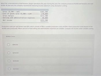 Wind Fall, a manufacturer of leaf blowers, began operations this year. During this year, the company produced 10,000 leaf blowers and sold
8,500. At year-end, the company reported the following income statement using absorption costing:
Sales (8,500 × $45)
Cost of goods sold (8,500 × $20)
Gross margin
Selling and administrative expenses
Net income
Production costs per leaf blower total $20, which consists of $16 in variable production costs and $4 in fixed production costs (based on the
10,000 units produced). Fifteen percent of total selling and administrative expenses are variable. Compute net income under variable costing.
Multiple Choice
$158,500
$246,500
$206,500
$382,500
170,000
$212,500
60,000
$152,500
$237.500