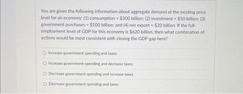 You are given the following information about aggregate demand at the existing price
level for an economy: (1) consumption = $300 billion; (2) investment = $50 billion; (3)
government purchases = $100 billion; and (4) net export = $20 billion. If the full-
employment level of GDP for this economy is $620 billion, then what combination of
actions would be most consistent with closing the GDP-gap here?
Increase government spending and taxes
Increase government spending and decrease taxes
O Decrease government spending and increase taxes
O Decrease government spending and taxes