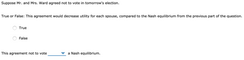 Suppose Mr. and Mrs. Ward agreed not to vote in tomorrow's election.
True or False: This agreement would decrease utility for each spouse, compared to the Nash equilibrium from the previous part of the question.
True
False
This agreement not to vote
a Nash equilibrium.