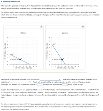 4. Specialization and trade
When a country specializes in the production of a good, this means that it can produce this good at a lower opportunity cost than its trading partner.
Because of this comparative advantage, both countries benefit when they specialize and trade with each other.
The following graphs show the production possibilities frontiers (PPFS) for Maldonia and Lamponia. Both countries produce lemons and sugar, each
initially (that is, before specialization and trade) producing 18 million pounds of lemons and 9 million pounds of sugar, as indicated by grey points (star
symbols) labeled point A.
SUGAR (Millions of pounds)
48
42
38
30
24
18 PPF
12
8
0
0
8
1
Maldonia
12 18 24 30 36
LEMONS (Millions of pounds)
42 48
?
Maldonia has a comparative advantage in the production of
production of
advantage), the most the two countries can produce is
SUGAR (Millions of pounds)
48
42
36
30
24
18
12
6
0
0
PPF
6
Lamponia
A
12 18 24 30 36 42 48
LEMONS (Millions of pounds)
?
, while Lamponia has a comparative advantage in the
▼. If each fully specializes (that is, produces only the good for which each has a comparative
million pounds of lemons and
million pounds of sugar.
Suppose that Maldonia and Lamponia specialize and open up to international trade, and the terms of trade in the world market are 1 pound of lemons
for 1 pound of sugar. That is, Maldonia is willing to sell Lamponia 1 pound of lemons in exchange for 1 pound of sugar, and Lamponia is willing to sell
Maldonia 1 pound of sugar in exchange for 1 pound of lemons. The countries decide to exchange 12 million pounds of lemons for 12 million pounds of
sugar.
The following graph shows the same PPF for Maldonia as before, as well as its initial consumption at point A. Use the green line (triangle symbol) to
plot the trading possibilities line (TPL) for Maldonia. Then place the black point (plus symbol) on the trading possibilities line to indicate Maldonia's
consumption after specialization and trade.