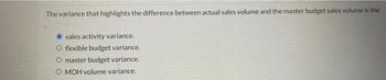 The variance that highlights the difference between actual sales volume and the master budget sales volume is the
sales activity variance.
O flexible budget variance.
O master budget variance.
O MOH volume variance.