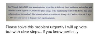 For TE mode light of 600 (nm) wavelength that is traveling in dielectric 1 and incident on an interface with
dielectric 2 at an angle of 85°, what is the phase change of the parallel component of the electric field upon
reflection from the interface? The index of refraction for dielectric 1 is n₁ = 1.47 and for dielectric 2, n₂ =
1.33? Give your answer in degrees with 4 significant digits.
Please solve this problem urgently I will up vote
but with clear steps... If you know perfectly