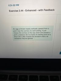 <Ch 02 HW
Exercise 2.44 - Enhanced - with Feedback
An egg is thrown nearly vertically upward from a
point near the cornice of a tall building. It just
misses the cornice on the way down and passes a
point a distance 34.0 m below its starting point at a
time 5.00 s after it leaves the thrower's hand. Air
resistance may be ignored.
20
F3
