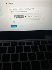 Part B
How high does it rise above its starting point?
Express your answer in meters.
h =
m
Submit
Request Answer
F10
F11
F9
7
9.
K
P
* CO
