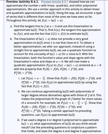 Preview Activity 8.4.1. Preview Activity 8.3.1 showed how we can
approximate the number e with linear, quadratic, and other polynomial
approximations. We use a similar approach in this activity to obtain linear
and quadratic approximations to In(2). Along the way, we encounter a type
of series that is different than most of the ones we have seen so far.
Throughout this activity, let f(x) = ln(1 + x).
a. Find the tangent line to f at x
=
= 0 and use this linearization to
approximate In(2). That is, find L(x), the tangent line approximation
to f(x), and use the fact that L(1) ≈ ƒ(1) to estimate In(2).
b. The linearization of In(1 + x) does not provide a very good
approximation to ln(2) since 1 is not that close to 0. To obtain a
better approximation, we alter our approach; instead of using a
straight line to approximate In(2), we use a quadratic function to
account for the concavity of In(1 + x) for x close to 0. With the
linearization, both the function's value and slope agree with the
linearization's value and slope at x 0. We will now make a
quadratic approximation P₂(x) to ƒ(x) = ln(1 + x) centered at a
with the property that P₂(0) = f(0), P₂(0) = f'(0), and
P"(0) = f'(0).
=
=
0
i. Let P₂(x):
= x - 2. Show that P₂(0) = ƒ(0), P₂(0) = ƒ'(0), and
P" (0) = f'(0). Use P₂(x) to approximate In (2) by using the
fact that P₂(1) ≈ ƒ(1).
ii. We can continue approximating In(2) with polynomials of
larger degree whose derivatives agree with those of f at 0. This
makes the polynomials fit the graph of f better for more values
of around 0. For example, let P3(x) = x + Show that
P3(0) = f(0), P²(0) = f'(0), Pg(0) = f'(0), and
-
P" (0) = f'(0). Taking a similar approach to preceding
questions, use P³(x) to approximate ln(2).
iii. If we used a degree 4 or degree 5 polynomial to approximate
In(1 + x), what approximations of In(2) do you think would
result? Use the preceding questions to conjecture a pattern
that holds, and state the degree 4 and degree 5 approximation.