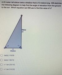 **Title: Finding the Angle of Elevation Using Trigonometry**

**Introduction**
This tutorial will help you understand how to find the angle of elevation from the ground to the sun using trigonometric principles. We will use a real-world example where a 20 meter tall statue casts a 10 meter long shadow.

**Problem Statement**
A 20 meter tall statue casts a shadow that is 10 meters long. Will sketches the following diagram to help find the angle of elevation from the ground to the sun. Which equation can Will use to find the value of \(x\)?

**Diagram Explanation**
There is a right triangle in the diagram with:
- The height of the statue (opposite side) labeled as 20 meters.
- The length of the shadow (adjacent side) labeled as 10 meters.
- The right angle (90 degrees) is between the height of the statue and the shadow.
- The angle of elevation \(x\) is located between the ground and the hypotenuse.

**Mathematical Approach**
To solve for the angle of elevation \(x\), we use the tangent trigonometric function. The tangent of an angle in a right triangle is the ratio of the length of the opposite side to the length of the adjacent side.

This can be mathematically represented as:
\[
\tan(x) = \frac{\text{opposite}}{\text{adjacent}}
\]

Substituting the given values:
\[
\tan(x) = \frac{20}{10}
\]
\[
\tan(x) = 2
\]

**Question Options**
Given these concepts, the problem provides multiple-choice options to determine the correct trigonometric equation to find \(x\):

- \( \tan(x) = \frac{10}{20} \)
- \( \tan(x) = \frac{20}{10} \)
- \( x = \tan \left( \frac{20}{10} \right) \)
- \( x = \tan \left( \frac{10}{20} \right) \)

**Answer**
The correct option is:
\[
\tan(x) = \frac{20}{10}
\]

**Conclusion**
By understanding and applying the tangent function and the relation between the sides of a right triangle, we can easily determine that the angle of elevation \(x\) can be found using the equation \(\tan(x) = \frac{20}{