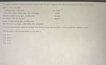 The debits to Work in Process-Assembly Department for April, together with data concerning production, are as follows:
April 1, work in process:
Materials cost, 3,000 units
Conversion costs, 3,000 units, 40% completed
Materials added during April, 10,000 units
Conversion costs during April
Goods finished during April, 12,000 units
April 30 work in process, 1,000 units, 40% completed
All direct materials are added at the beginning of the process, and the first-in, first-out cost flow method is used.
The conversion cost per equivalent unit for April is
Oa. $2.77
Ob. $3.10
$7,144
5,550
25,266
30,977
Oc. $2.38
Od. $2.69
