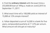 4. Find the ordinary interest with the exact time a
253,000.00 loan at 18%p.a. made on June3,2015 to
September 11, 2017.
5. What exact time will a 100,000 yield an interest of
15,000 at 12% simple interest?
6. Yohan deposited a sum of 16,500 in a bank for five
years, compounded quarterly at 7 1/2% per annum.
What amount will she get on maturity?
