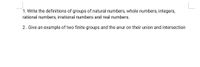 1. Write the definitions of groups of natural numbers, whole numbers, integers,
rational numbers, irrational numbers and real numbers.
2. Give an example of two finite groups and the anur on their union and intersection
