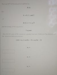 The 3-pt DFT of the sequence is defined as
X (k)
for
k = 0, 1, and 2
If
X (1) = 1 + jv3
and the energy of the sequence is
3 sq unit
Also, the DC value of the sequence is greater than zero. Determine the elements of
the sequence defined as follows:
x [n] = ao + a18 [n – 1] + azd [n - 2]
ao =
a =
a2 =
