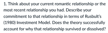 1. Think about your current romantic relationship or the
most recent relationship you had. Describe your
commitment to that relationship in terms of Rusbult's
(1980) Investment Model. Does the theory successfully
account for why that relationship survived or dissolved?