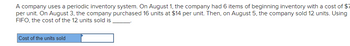 **Transcription for an Educational Website:**

A company uses a periodic inventory system. On August 1, the company had 6 items of beginning inventory with a cost of $13 per unit. On August 3, the company purchased 16 units at $14 per unit. Then, on August 5, the company sold 12 units. Using FIFO, the cost of the 12 units sold is _____.

**Diagram Explanation:**

There is an interactive box labeled "Cost of the units sold" with an arrow pointing to a blank space for input. This is likely a part of an online quiz or exercise, prompting the user to calculate and enter the cost based on the provided information and FIFO (First In, First Out) inventory method.