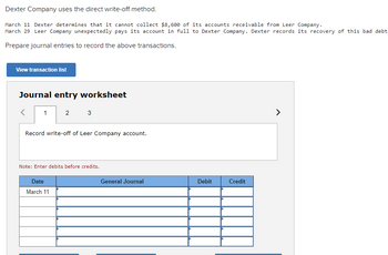 ### Direct Write-Off Method: Journal Entries

**Overview:**
Dexter Company utilizes the direct write-off method for handling uncollectible accounts. Here is an example of how specific transactions are recorded when dealing with bad debts and unexpected recoveries.

**Transactions:**
- **March 11**: Dexter determines it cannot collect $8,600 from Leer Company.
- **March 29**: Leer Company unexpectedly pays its account in full. Dexter records the recovery of this bad debt.

**Task:**
Prepare journal entries for these transactions.

---

**Journal Entry Worksheet:**

**Tab 1:**
- **Instruction:** Record the write-off of Leer Company's account.
- **Note:** Enter debits before credits.

**Journal Entry Sheet:**

| Date      | General Journal                 | Debit | Credit |
|-----------|---------------------------------|-------|--------|
| March 11  |                                 |       |        |
|           |                                 |       |        |
|           |                                 |       |        |
|           |                                 |       |        |
|           |                                 |       |        |

**Explanation of the Diagram:**
- The worksheet provides a structured format for recording the journal entry related to the write-off action, with columns specifically for entering date, general journal information, and respective debit and credit amounts. This ensures accurate record-keeping of financial transactions.