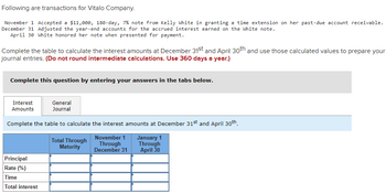 **Transactions for Vitalo Company:**

- **November 1:** Accepted an $11,000, 180-day, 7% note from Kelly White for a time extension on her past-due account receivable.
- **December 31:** Adjusted the year-end accounts for the accrued interest earned on the White note.
- **April 30:** White honored her note when presented for payment.

**Task:**
Complete the table to calculate the interest amounts at December 31st and April 30th. Use these calculated values to prepare your journal entries. **(Note: Do not round intermediate calculations. Use 360 days a year.)**

**Instructions:**
Complete this question by entering your answers in the tabs below.

---

**Interest Amounts Calculation Table:**

1. **Total Through Maturity**

   - **Principal:** $11,000
   - **Rate (%):** 7%
   - **Time:** 180 days
   - **Total Interest:** 

2. **November 1 Through December 31**

   - **Principal:** 
   - **Rate (%):** 
   - **Time:** 
   - **Total Interest:** 

3. **January 1 Through April 30**

   - **Principal:** 
   - **Rate (%):** 
   - **Time:** 
   - **Total Interest:** 

---

This section of the educational website would guide students through the process of calculating interest amounts over specified periods, journal entries preparation, and understanding the note receivable and interest accrual process.