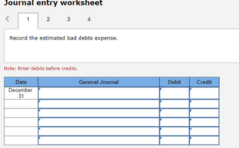 **Journal Entry Worksheet**

**Step 1: Record the estimated bad debts expense.**

*Note: Enter debits before credits.*

---

| Date       | General Journal    | Debit | Credit |
|------------|--------------------|-------|--------|
| December 31|                    |       |        |
|            |                    |       |        |
|            |                    |       |        |
|            |                    |       |        |
|            |                    |       |        |

---

This worksheet is designed to help record journal entries, specifically for estimated bad debts expense. The template includes fields for the date, general journal description, and debit and credit amounts. Remember to enter debits before credits as per accounting conventions.